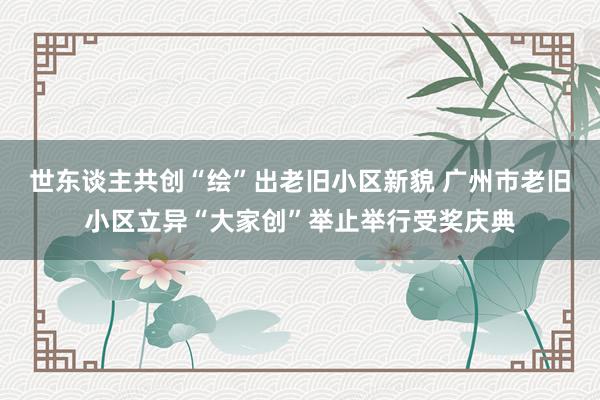 世东谈主共创“绘”出老旧小区新貌 广州市老旧小区立异“大家创”举止举行受奖庆典