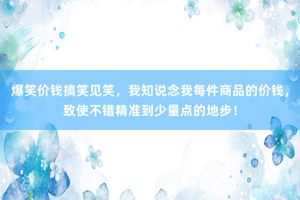 爆笑价钱搞笑见笑，我知说念我每件商品的价钱，致使不错精准到少量点的地步！