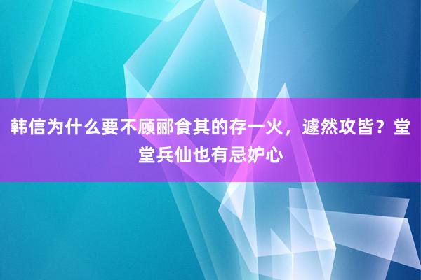 韩信为什么要不顾郦食其的存一火，遽然攻皆？堂堂兵仙也有忌妒心