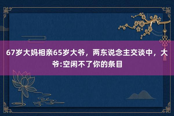 67岁大妈相亲65岁大爷，两东说念主交谈中，大爷:空闲不了你的条目