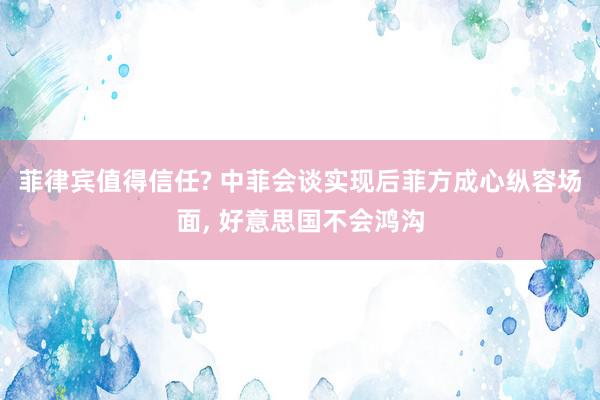 菲律宾值得信任? 中菲会谈实现后菲方成心纵容场面, 好意思国不会鸿沟