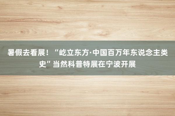 暑假去看展！“屹立东方·中国百万年东说念主类史”当然科普特展在宁波开展