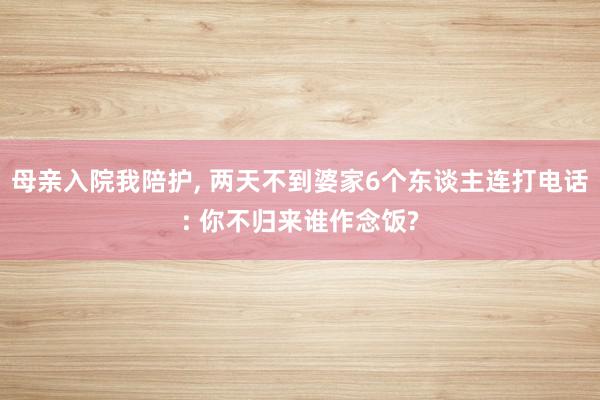 母亲入院我陪护, 两天不到婆家6个东谈主连打电话: 你不归来谁作念饭?