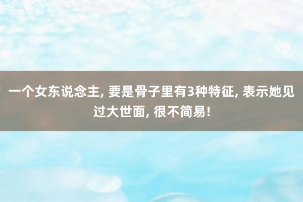 一个女东说念主, 要是骨子里有3种特征, 表示她见过大世面, 很不简易!