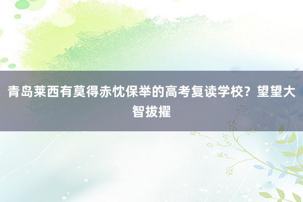 青岛莱西有莫得赤忱保举的高考复读学校？望望大智拔擢