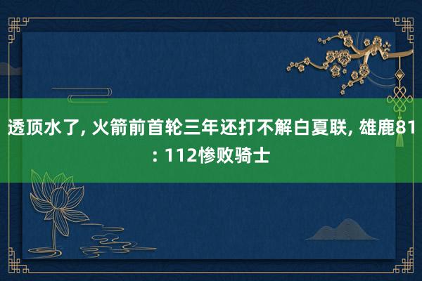 透顶水了, 火箭前首轮三年还打不解白夏联, 雄鹿81: 112惨败骑士