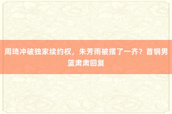 周琦冲破独家续约权，朱芳雨被摆了一齐？首钢男篮肃肃回复