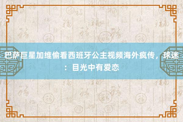 巴萨巨星加维偷看西班牙公主视频海外疯传，球迷：目光中有爱恋