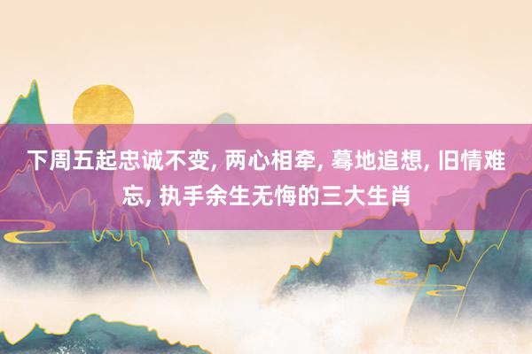 下周五起忠诚不变, 两心相牵, 蓦地追想, 旧情难忘, 执手余生无悔的三大生肖