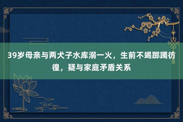 39岁母亲与两犬子水库溺一火，生前不竭踯躅彷徨，疑与家庭矛盾关系