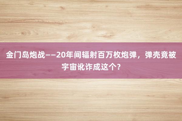 金门岛炮战——20年间辐射百万枚炮弹，弹壳竟被宇宙讹诈成这个？