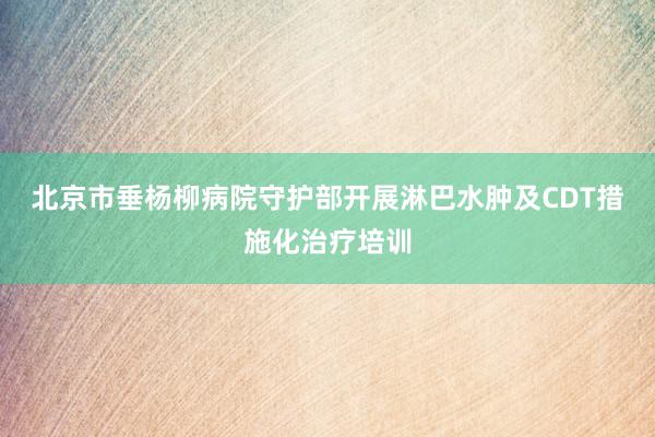 北京市垂杨柳病院守护部开展淋巴水肿及CDT措施化治疗培训