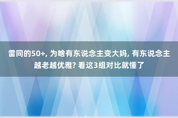 雷同的50+, 为啥有东说念主变大妈, 有东说念主越老越优雅? 看这3组对比就懂了