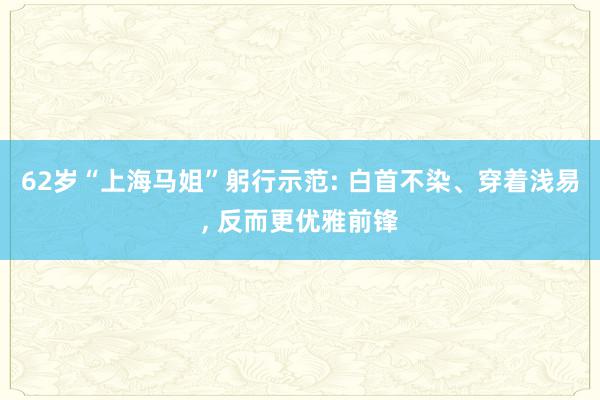 62岁“上海马姐”躬行示范: 白首不染、穿着浅易, 反而更优雅前锋