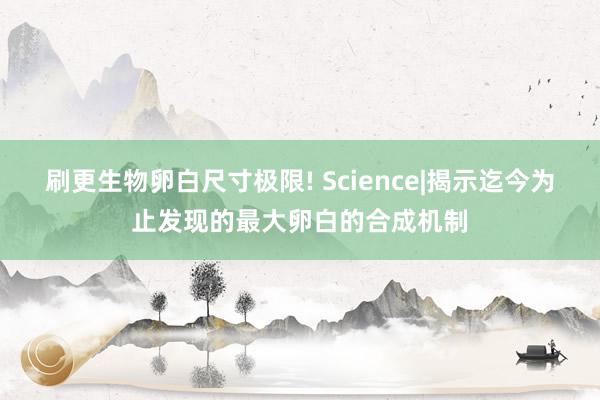 刷更生物卵白尺寸极限! Science|揭示迄今为止发现的最大卵白的合成机制