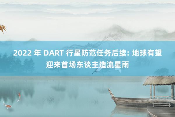 2022 年 DART 行星防范任务后续: 地球有望迎来首场东谈主造流星雨