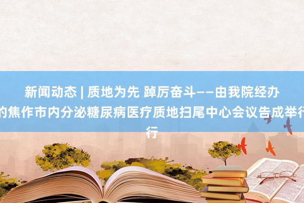 新闻动态 | 质地为先 踔厉奋斗——由我院经办的焦作市内分泌糖尿病医疗质地扫尾中心会议告成举行