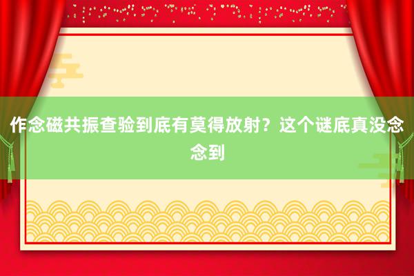 作念磁共振查验到底有莫得放射？这个谜底真没念念到