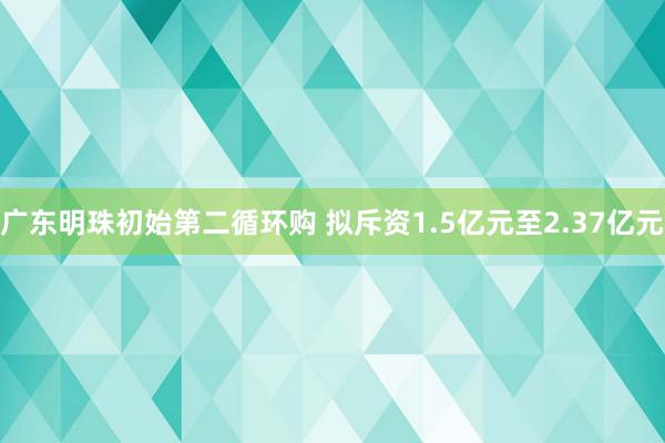 广东明珠初始第二循环购 拟斥资1.5亿元至2.37亿元