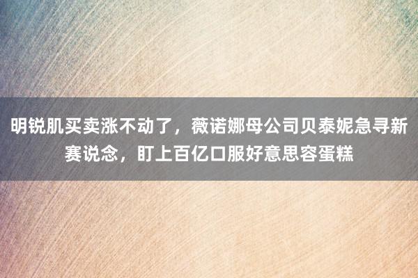 明锐肌买卖涨不动了，薇诺娜母公司贝泰妮急寻新赛说念，盯上百亿口服好意思容蛋糕