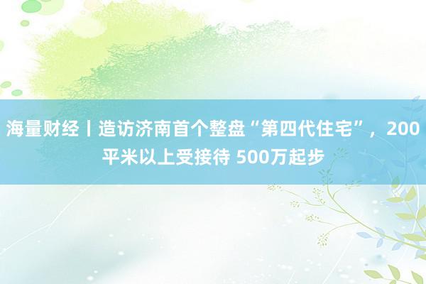 海量财经丨造访济南首个整盘“第四代住宅”，200平米以上受接待 500万起步