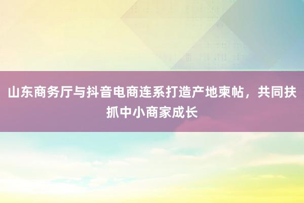 山东商务厅与抖音电商连系打造产地柬帖，共同扶抓中小商家成长