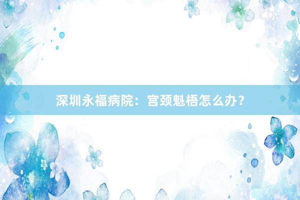 深圳永福病院：宫颈魁梧怎么办？